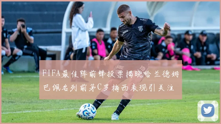 FIFA最佳阵前锋投票揭晓哈兰德姆巴佩名列前茅C罗梅西表现引关注