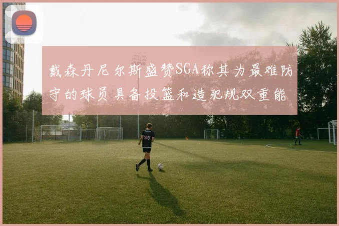 戴森丹尼尔斯盛赞SGA称其为最难防守的球员具备投篮和造犯规双重能力