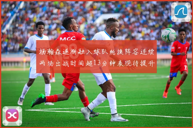 杨瀚森逐渐融入球队轮换阵容连续两场出战时间超13分钟表现待提升
