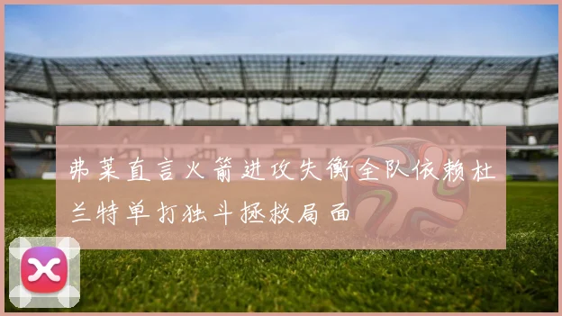 弗莱直言火箭进攻失衡全队依赖杜兰特单打独斗拯救局面