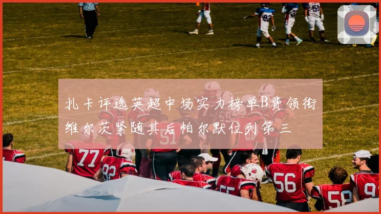 扎卡评选英超中场实力榜单B费领衔维尔茨紧随其后帕尔默位列第三