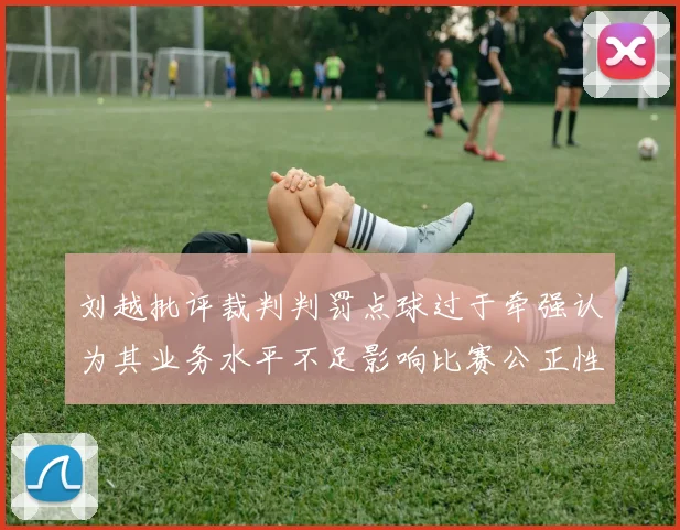刘越批评裁判判罚点球过于牵强认为其业务水平不足影响比赛公正性