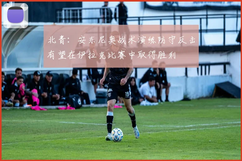 北青：安东尼奥战术演练防守反击有望在伊拉克比赛中取得胜利