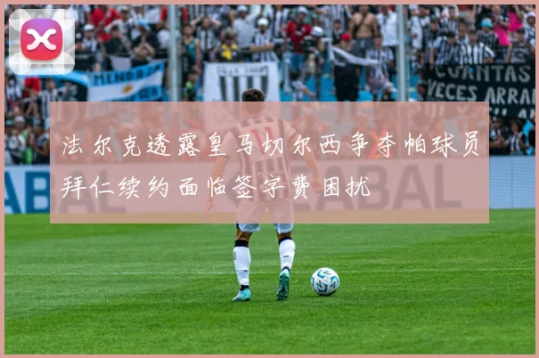 法尔克透露皇马切尔西争夺帕球员拜仁续约面临签字费困扰