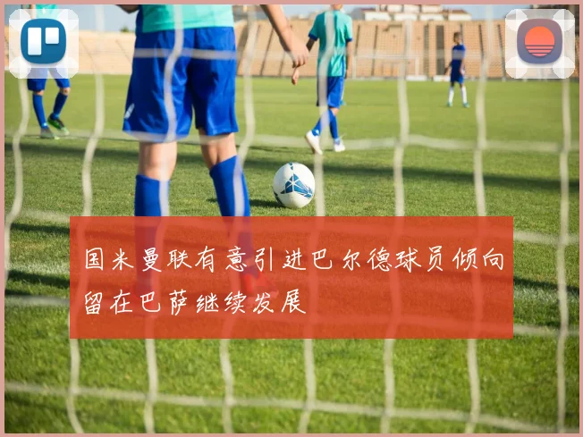 国米曼联有意引进巴尔德球员倾向留在巴萨继续发展