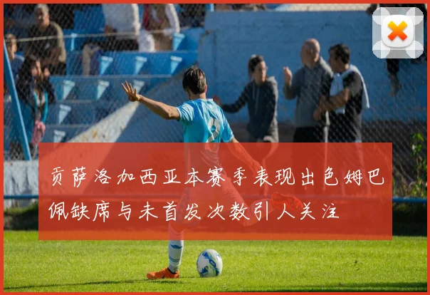 贡萨洛加西亚本赛季表现出色姆巴佩缺席与未首发次数引人关注