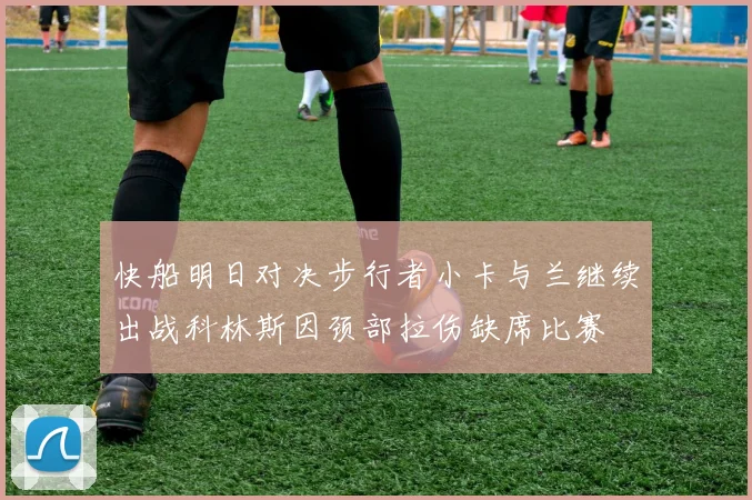快船明日对决步行者小卡与兰继续出战科林斯因颈部拉伤缺席比赛