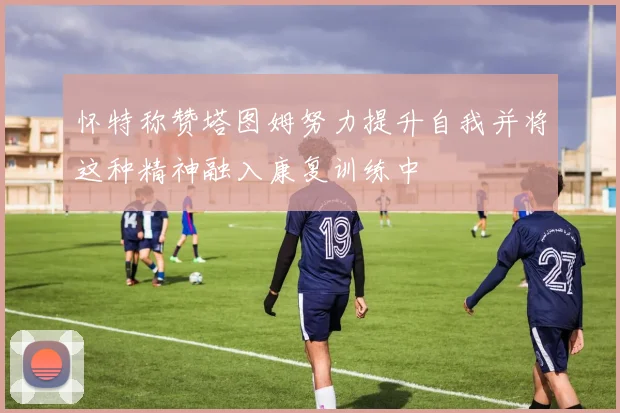 怀特称赞塔图姆努力提升自我并将这种精神融入康复训练中