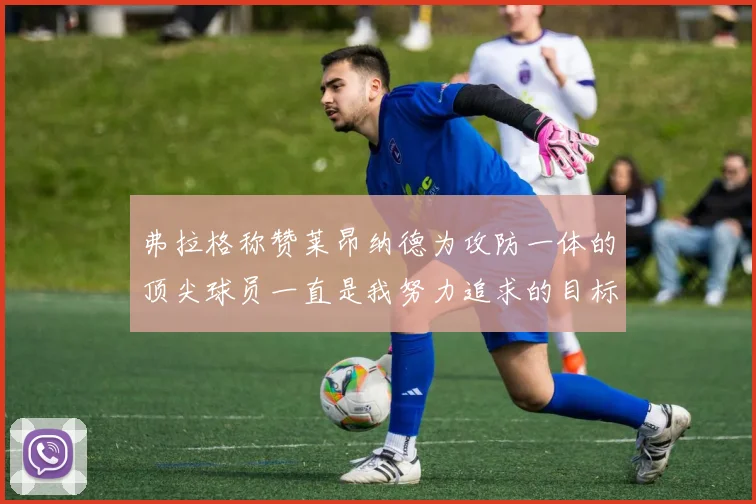 弗拉格称赞莱昂纳德为攻防一体的顶尖球员一直是我努力追求的目标