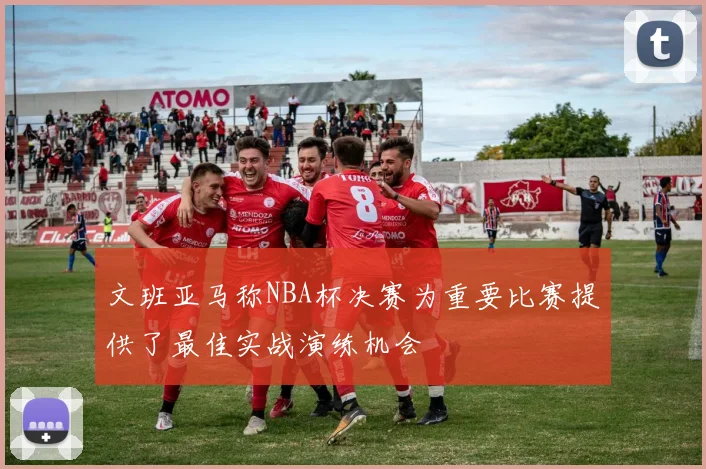 文班亚马称NBA杯决赛为重要比赛提供了最佳实战演练机会