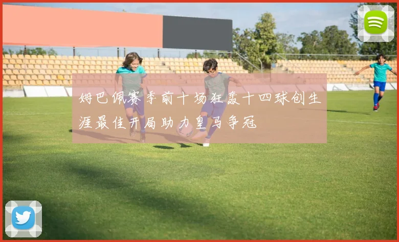 姆巴佩赛季前十场狂轰十四球创生涯最佳开局助力皇马争冠