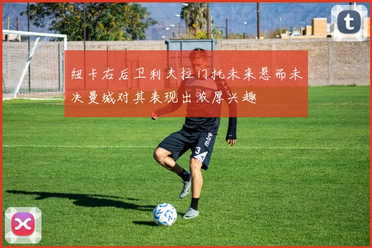 纽卡右后卫利夫拉门托未来悬而未决曼城对其表现出浓厚兴趣
