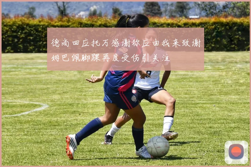 德尚回应托万感谢称应由我来致谢姆巴佩脚踝再度受伤引关注