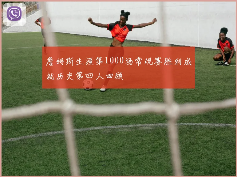 詹姆斯生涯第1000场常规赛胜利成就历史第四人回顾