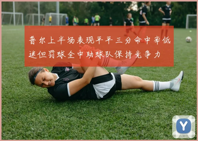 普尔上半场表现平平三分命中率低迷但罚球全中助球队保持竞争力